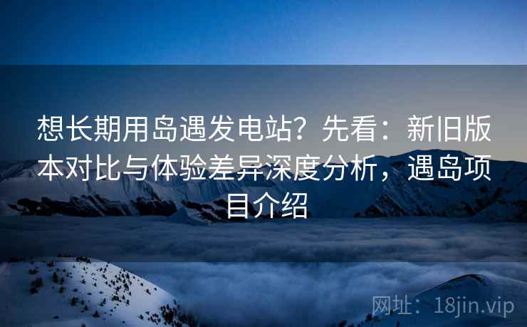 想长期用岛遇发电站？先看：新旧版本对比与体验差异深度分析，遇岛项目介绍  第2张