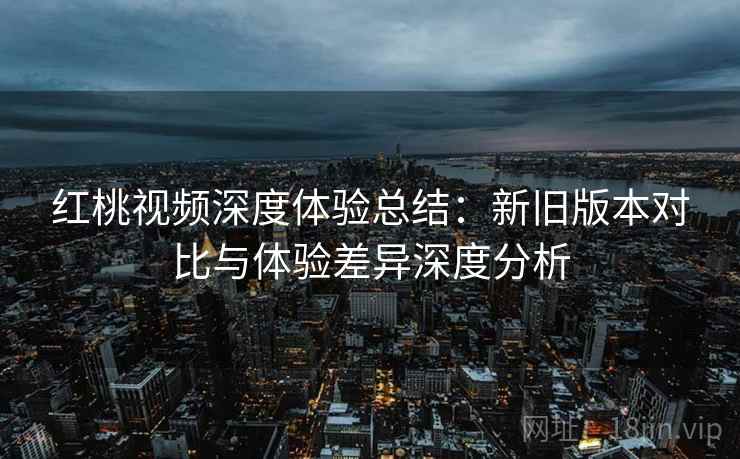 红桃视频深度体验总结：新旧版本对比与体验差异深度分析  第1张