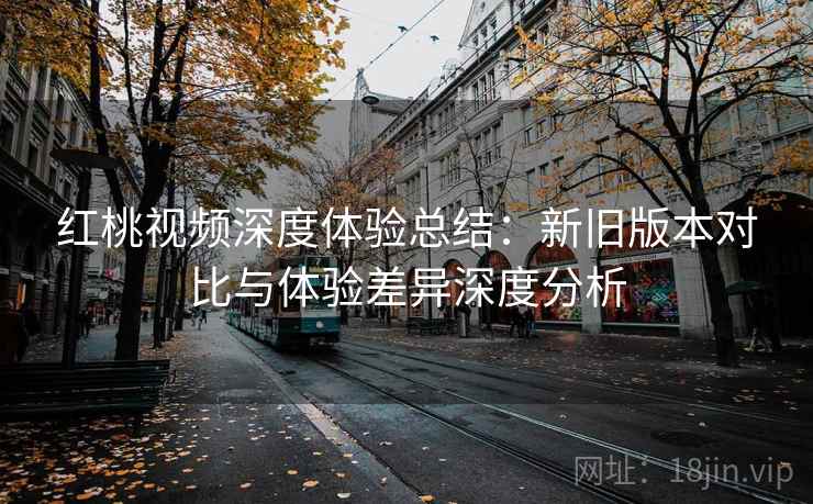 红桃视频深度体验总结：新旧版本对比与体验差异深度分析  第2张