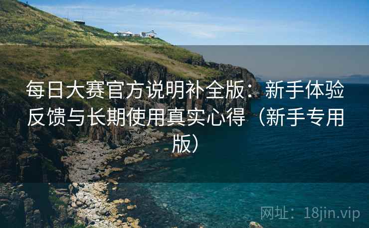 每日大赛官方说明补全版：新手体验反馈与长期使用真实心得（新手专用版）
