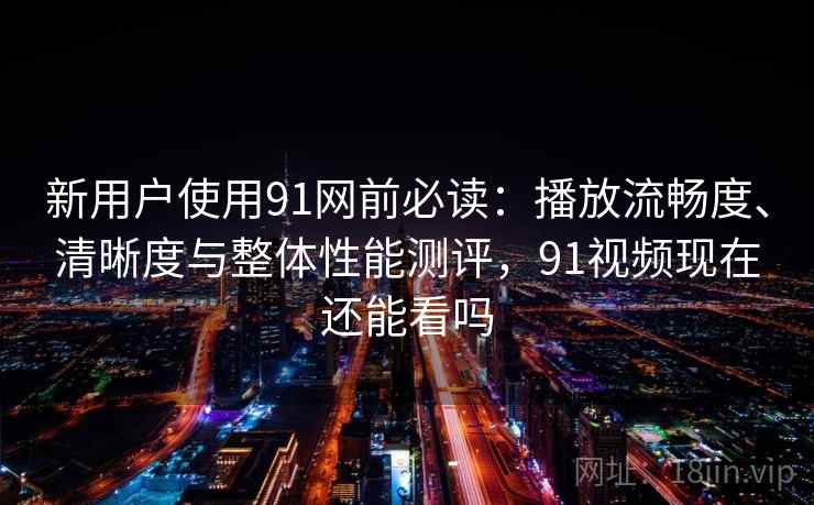 新用户使用91网前必读：播放流畅度、清晰度与整体性能测评，91视频现在还能看吗  第2张