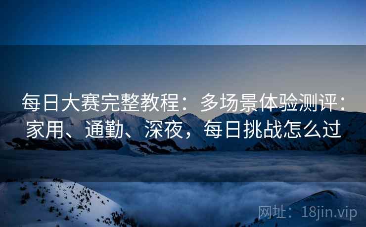 每日大赛完整教程:多场景体验测评:家用、通勤、深夜,每日挑战怎么过 第2张 每日大赛完整教程:多场景体验测评:家用、通勤、深夜,每日挑战怎么过 第2张