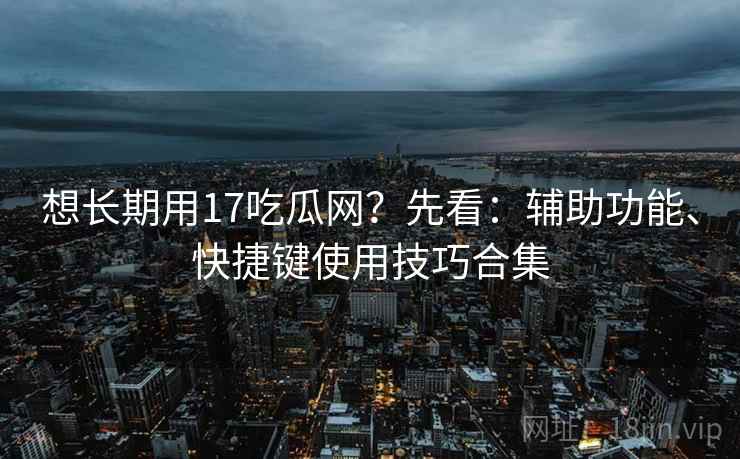想长期用17吃瓜网?先看:辅助功能、快捷键使用技巧合集