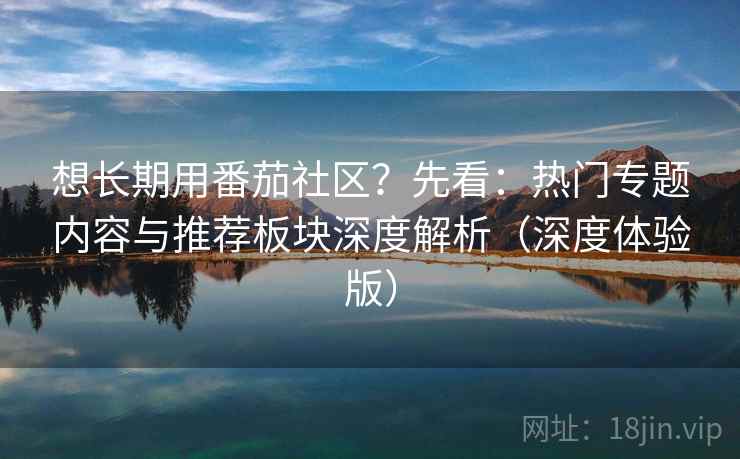 想长期用番茄社区?先看:热门专题内容与推荐板块深度解析(深度体验版)
