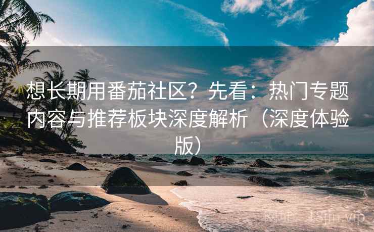 想长期用番茄社区?先看:热门专题内容与推荐板块深度解析(深度体验版)