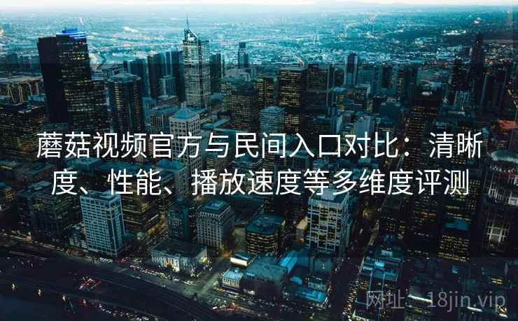 蘑菇视频官方与民间入口对比:清晰度、性能、播放速度等多维度评测