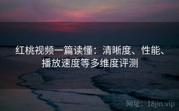 红桃视频一篇读懂:清晰度、性能、播放速度等多维度评测